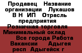 Продавец › Название организации ­ Лукашов В.Н, ИП › Отрасль предприятия ­ Розничная торговля › Минимальный оклад ­ 14 000 - Все города Работа » Вакансии   . Адыгея респ.,Адыгейск г.